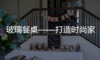 玻璃餐桌——打造時(shí)尚家居變新活(圖),行業(yè)資訊