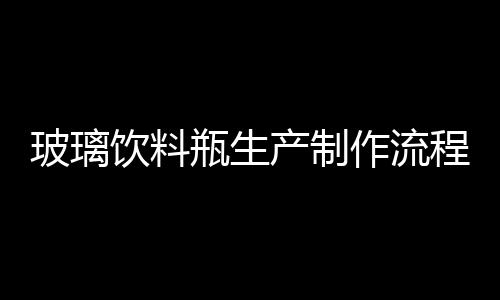 玻璃飲料瓶生產制作流程  玻璃飲料瓶節能環保技術,行業資訊