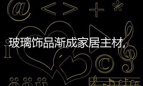 玻璃飾品漸成家居主材,行業資訊