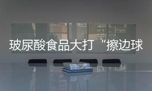 玻尿酸食品大打“擦邊球”亟待重視