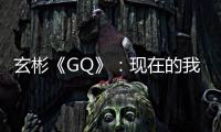 玄彬《GQ》：現在的我變得更從容了！