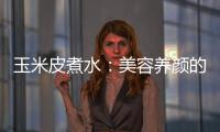 玉米皮煮水：美容養(yǎng)顏的秘密！