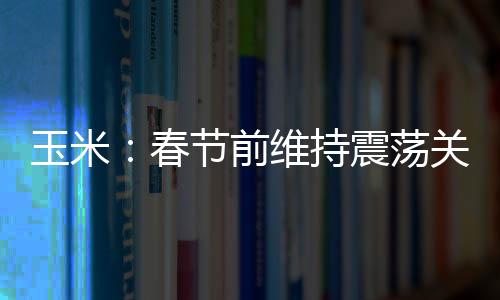 玉米：春節(jié)前維持震蕩關(guān)注銷售進(jìn)度