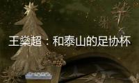 王燊超：和泰山的足協(xié)杯決賽有點(diǎn)像踢當(dāng)年的恒大