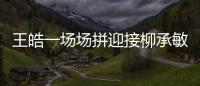 王皓一場場拼迎接柳承敏 劉國梁：他打到哪兒算哪兒