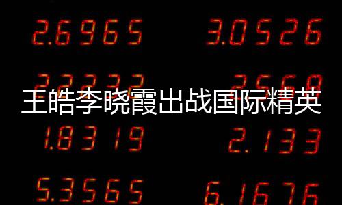 王皓李曉霞出戰國際精英賽 波爾馮天薇福原愛亮劍