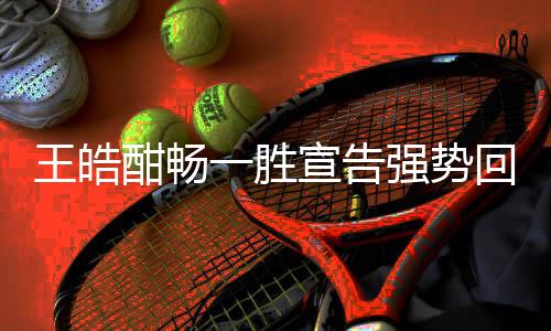 王皓酣暢一勝宣告強勢回歸 枯坐冷板凳一幕不會重演
