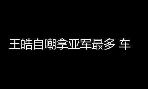 王皓自嘲拿亞軍最多 車太多如何處理需回家商量