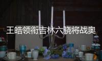 王皓領銜吉林六驍將戰奧運 郭爽宮金杰雙保險?
