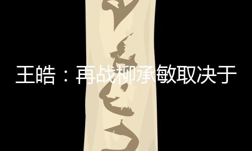 王皓：再戰(zhàn)柳承敏取決于場上感覺