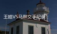王皓VS馬琳交手紀錄：馬琳11戰7勝占據絕對優勢