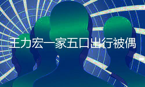 王力宏一家五口出行被偶遇 一家人幸福滿滿