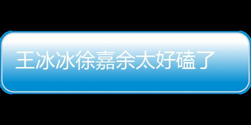 王冰冰徐嘉余太好磕了 兩人什么關系？互動糖分超標
