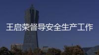 王啟榮督導安全生產工作