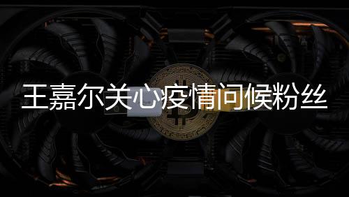 王嘉爾關心疫情問候粉絲 自曝一直在為新歌做準備