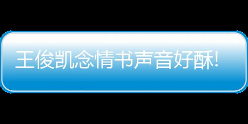 王俊凱念情書聲音好酥!