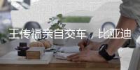 王傳福親自交車，比亞迪新車交付！