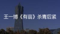 王一博《有翡》殺青后緊接新劇來襲，被網友質疑公司壓榨藝人？