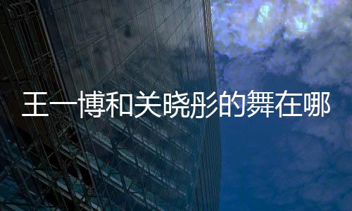 王一博和關曉彤的舞在哪期節目 兩個人私下關系如何
