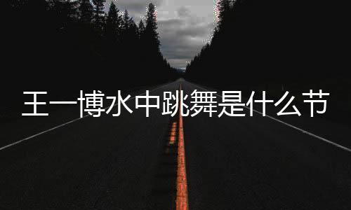 王一博水中跳舞是什么節(jié)目