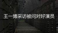 王一博采訪被問對好演員的理解：真誠地對待對手