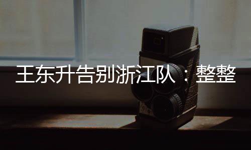 王東升告別浙江隊(duì)：整整二十年一步步走來，完成了兒時(shí)的夢(mèng)想