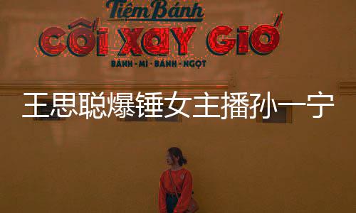 王思聰爆錘女主播孫一寧怎么回事 有什么恩怨