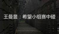 王曼昱：希望小組賽中碰到強(qiáng)手以便更快地適應(yīng)比賽！
