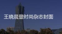 王曉晨登時尚雜志封面 綻放多面魅力【娛樂新聞】風尚中國網