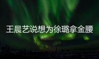 王晨藝說想為徐璐拿金腰帶 雙向支持的感情太美好了