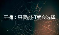 王楠：只要能打就會選擇留下 主要任務就是打團體