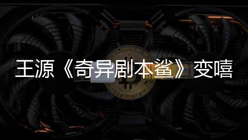 王源《奇異劇本鯊》變嘻哈少年展新才藝 意外暴露身份呆萌十足