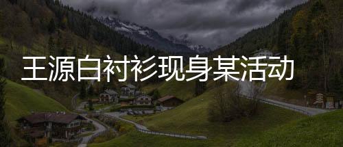 王源白襯衫現身某活動 自曝新專輯籌備中