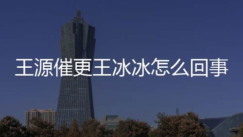 王源催更王冰冰怎么回事？這是什么夢幻聯動