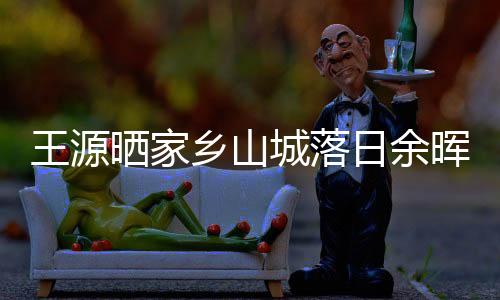 王源曬家鄉山城落日余暉 翩翩少年陽光爽朗很帥氣