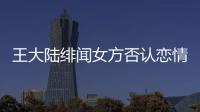 王大陸緋聞女方否認戀情：逛街有其他人同行