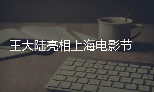 王大陸亮相上海電影節(jié) 帥氣勞模人氣爆棚