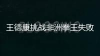 王德康挑戰非洲拳王失敗 但這卻是他進化的起點