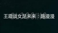 王霜談女足未來：路漫漫其修遠兮 吾將上下而求索