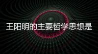 王陽明的主要哲學思想是什么  王陽明的主要哲學思想是什么
