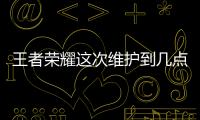 王者榮耀這次維護到幾點（王者榮耀今天維護到幾點）