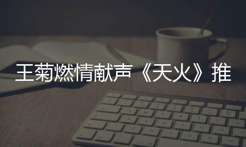 王菊燃情獻聲《天火》推廣曲 霸氣演繹絕境逢生