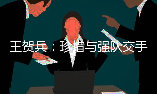 王賀兵：珍惜與強隊交手的機會 向天津隊多學(xué)習(xí)