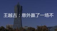 王越古：意外贏了一場(chǎng)不該贏的球 總體屬于下風(fēng)