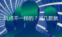 玩點不一樣的？這幾款就是不錯的選擇