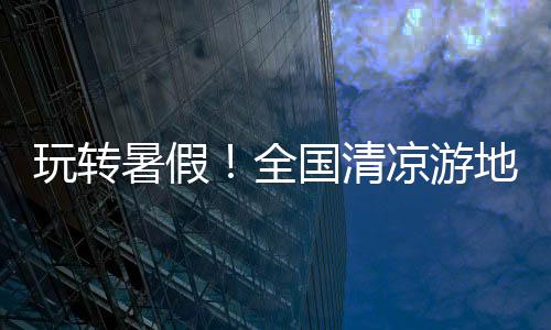 玩轉暑假！全國清涼游地圖趁熱出爐，這些避暑寶藏地值得打卡