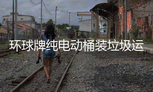 環球牌純電動桶裝垃圾運輸車城市美容師專汽家園