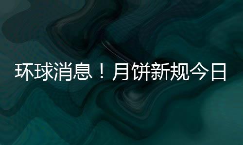 環球消息！月餅新規今日開始實施 和“天價”月餅說拜拜