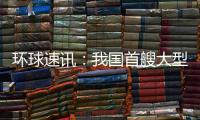 環球速訊：我國首艘大型郵輪建造進度超70%：19層甲板 長度堪比航母
