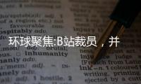 環(huán)球聚焦:B站裁員，并不意外